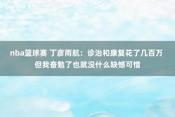 nba篮球赛 丁彦雨航：诊治和康复花了几百万 但我奋勉了也就没什么缺憾可惜