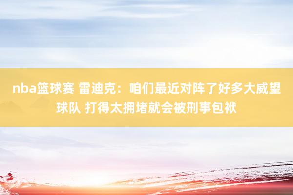 nba篮球赛 雷迪克：咱们最近对阵了好多大威望球队 打得太拥堵就会被刑事包袱