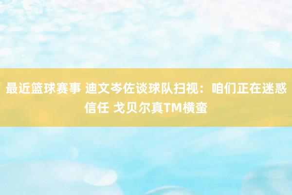 最近篮球赛事 迪文岑佐谈球队扫视：咱们正在迷惑信任 戈贝尔真TM横蛮