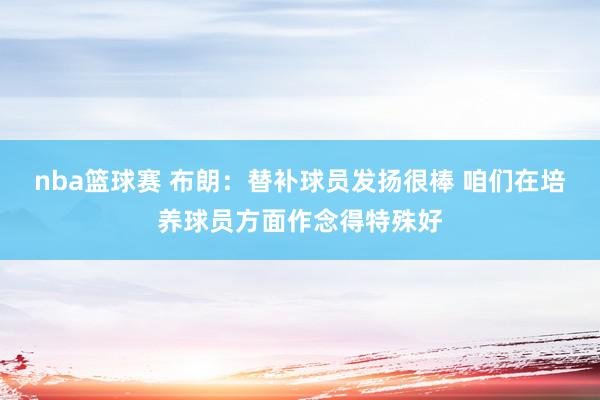 nba篮球赛 布朗：替补球员发扬很棒 咱们在培养球员方面作念得特殊好