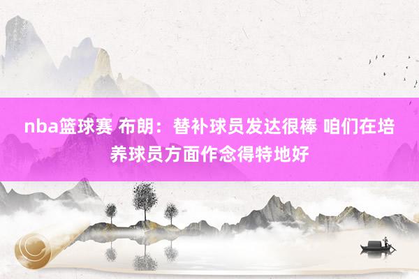 nba篮球赛 布朗：替补球员发达很棒 咱们在培养球员方面作念得特地好