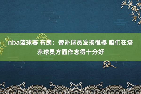 nba篮球赛 布朗：替补球员发扬很棒 咱们在培养球员方面作念得十分好