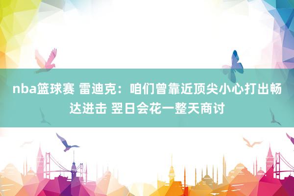 nba篮球赛 雷迪克：咱们曾靠近顶尖小心打出畅达进击 翌日会花一整天商讨