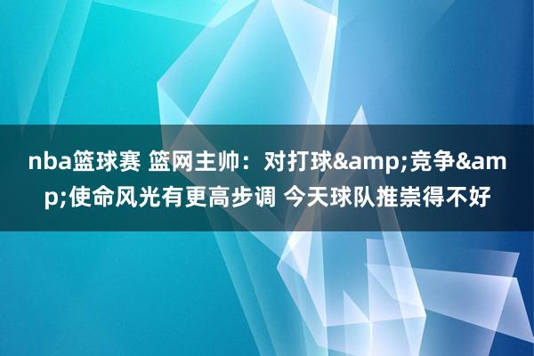 nba篮球赛 篮网主帅：对打球&竞争&使命风光有更高步调 今天球队推崇得不好