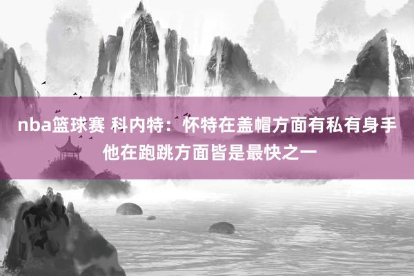 nba篮球赛 科内特：怀特在盖帽方面有私有身手 他在跑跳方面皆是最快之一