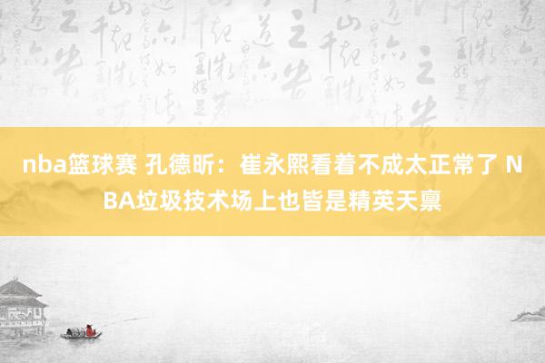 nba篮球赛 孔德昕：崔永熙看着不成太正常了 NBA垃圾技术场上也皆是精英天禀