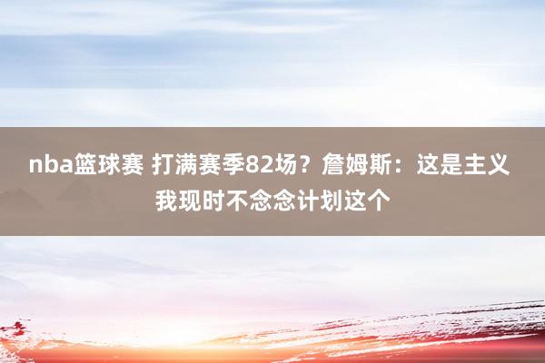 nba篮球赛 打满赛季82场？詹姆斯：这是主义 我现时不念念计划这个