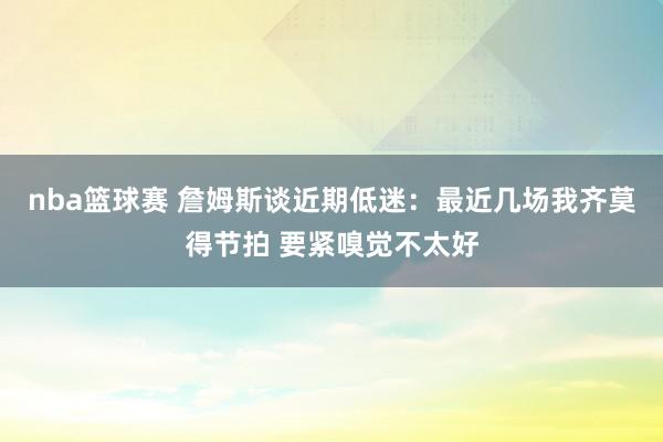 nba篮球赛 詹姆斯谈近期低迷：最近几场我齐莫得节拍 要紧嗅觉不太好