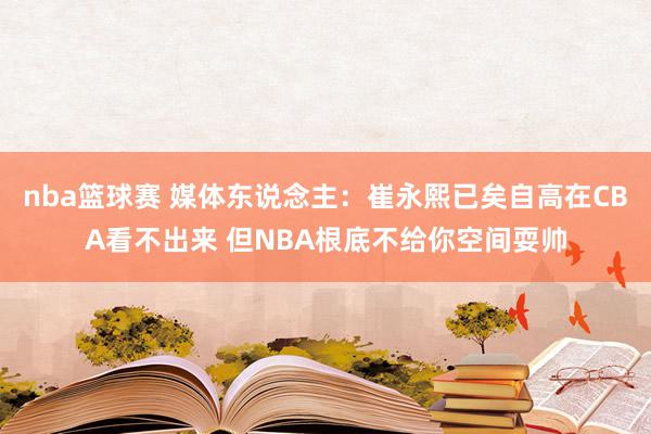 nba篮球赛 媒体东说念主：崔永熙已矣自高在CBA看不出来 但NBA根底不给你空间耍帅