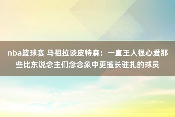 nba篮球赛 马祖拉谈皮特森：一直王人很心爱那些比东说念主们念念象中更擅长驻扎的球员