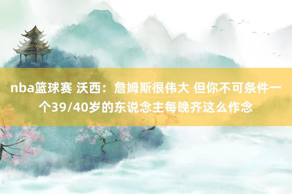 nba篮球赛 沃西：詹姆斯很伟大 但你不可条件一个39/40岁的东说念主每晚齐这么作念