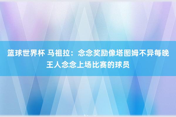 篮球世界杯 马祖拉：念念奖励像塔图姆不异每晚王人念念上场比赛的球员