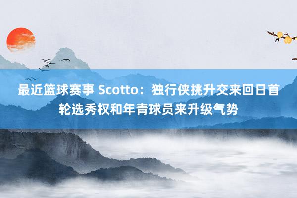 最近篮球赛事 Scotto：独行侠挑升交来回日首轮选秀权和年青球员来升级气势