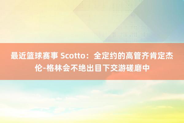 最近篮球赛事 Scotto：全定约的高管齐肯定杰伦-格林会不绝出目下交游磋磨中