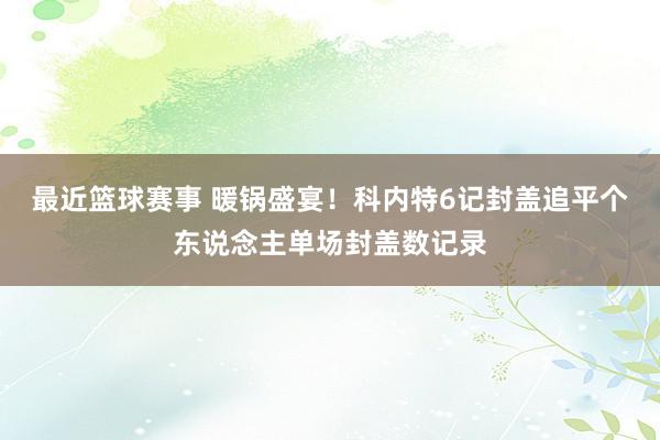 最近篮球赛事 暖锅盛宴！科内特6记封盖追平个东说念主单场封盖数记录