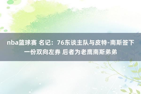 nba篮球赛 名记：76东谈主队与皮特-南斯签下一份双向左券 后者为老鹰南斯弟弟