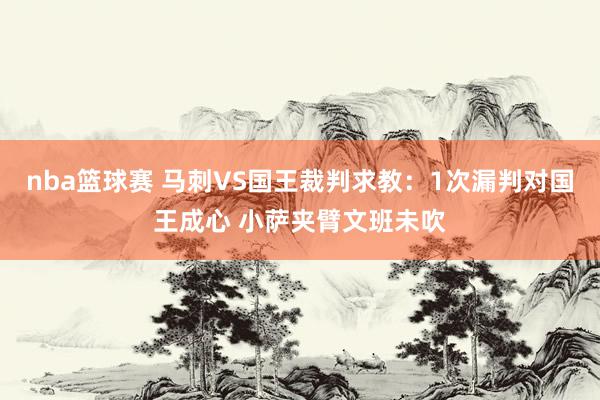 nba篮球赛 马刺VS国王裁判求教：1次漏判对国王成心 小萨夹臂文班未吹