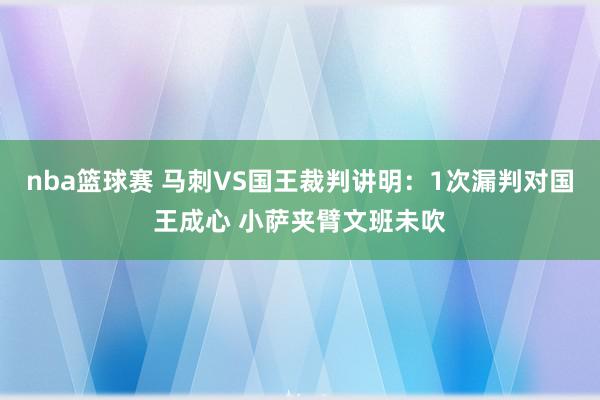 nba篮球赛 马刺VS国王裁判讲明：1次漏判对国王成心 小萨夹臂文班未吹