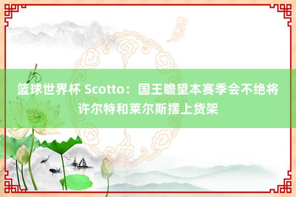 篮球世界杯 Scotto：国王瞻望本赛季会不绝将许尔特和莱尔斯摆上货架