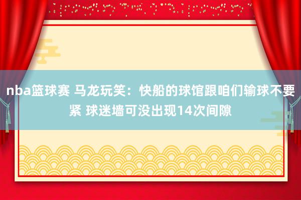 nba篮球赛 马龙玩笑：快船的球馆跟咱们输球不要紧 球迷墙可没出现14次间隙