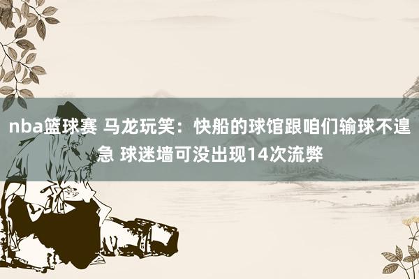 nba篮球赛 马龙玩笑：快船的球馆跟咱们输球不遑急 球迷墙可没出现14次流弊