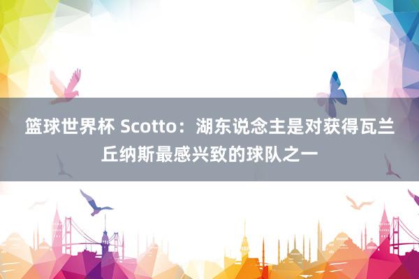 篮球世界杯 Scotto：湖东说念主是对获得瓦兰丘纳斯最感兴致的球队之一