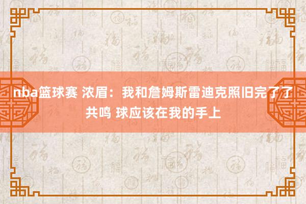 nba篮球赛 浓眉：我和詹姆斯雷迪克照旧完了了共鸣 球应该在我的手上