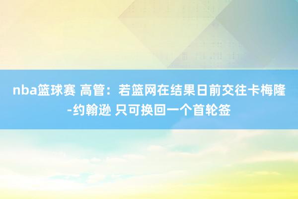 nba篮球赛 高管：若篮网在结果日前交往卡梅隆-约翰逊 只可换回一个首轮签